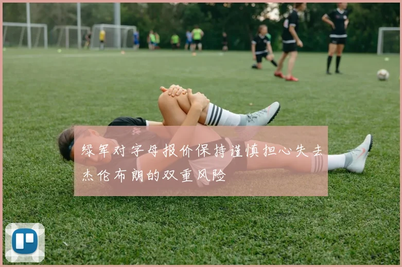 绿军对字母报价保持谨慎担心失去杰伦布朗的双重风险