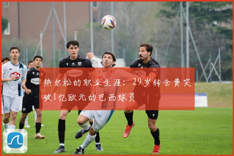 热尔松的职业生涯：29岁转会费突破1亿欧元的巴西球员