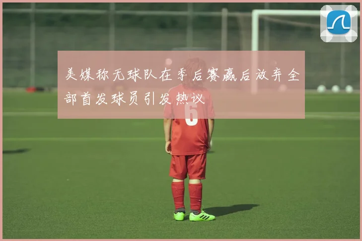 美媒称无球队在季后赛赢后放弃全部首发球员引发热议