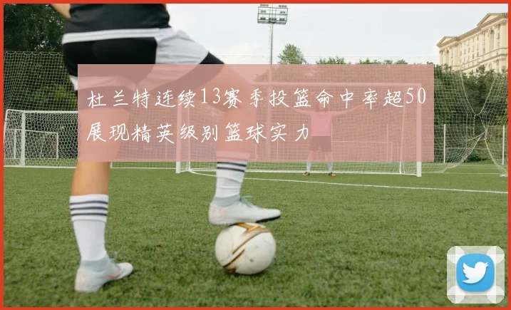 杜兰特连续13赛季投篮命中率超50展现精英级别篮球实力