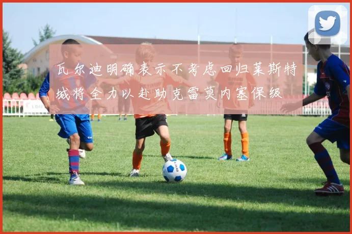 瓦尔迪明确表示不考虑回归莱斯特城将全力以赴助克雷莫内塞保级