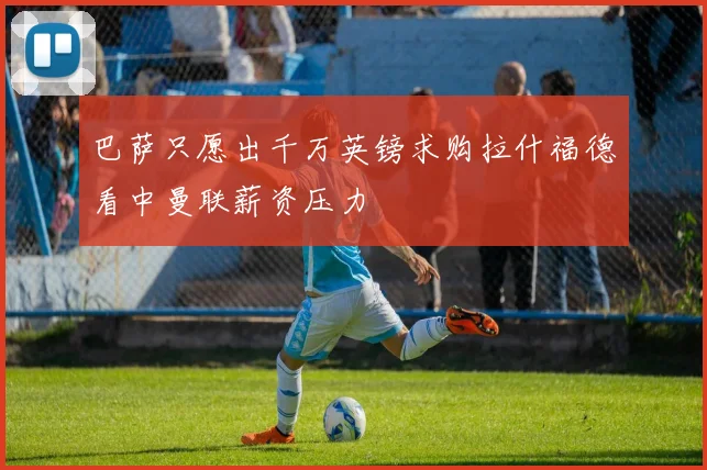 巴萨只愿出千万英镑求购拉什福德看中曼联薪资压力