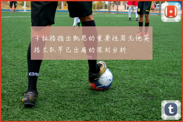 卡拉格指出凯恩的重要性若无他英格兰队早已出局的深刻分析