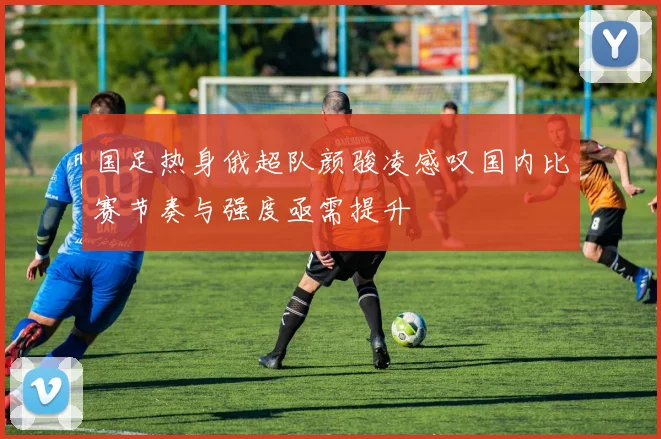国足热身俄超队颜骏凌感叹国内比赛节奏与强度亟需提升