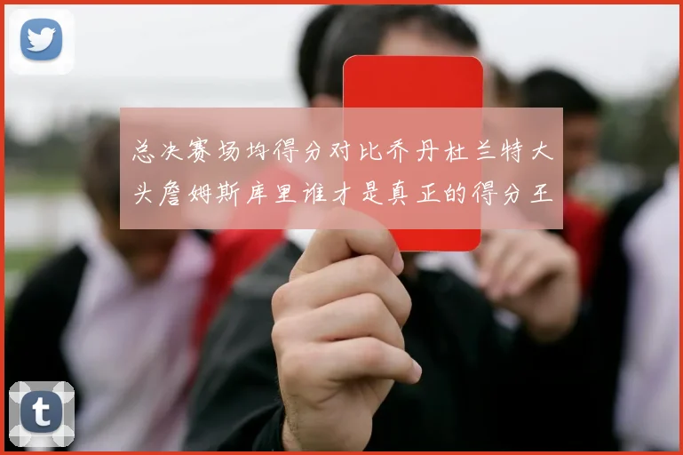 总决赛场均得分对比乔丹杜兰特大头詹姆斯库里谁才是真正的得分王