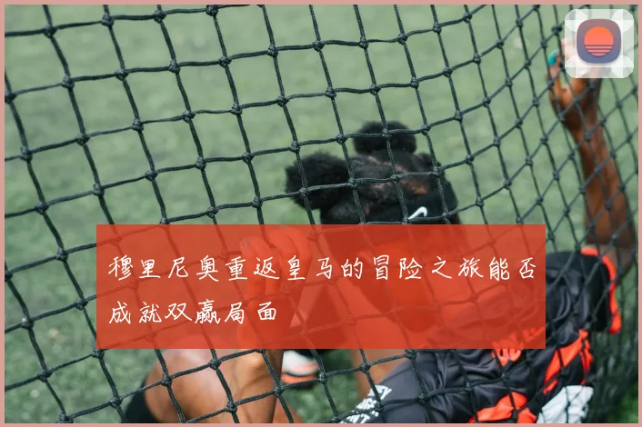 穆里尼奥重返皇马的冒险之旅能否成就双赢局面