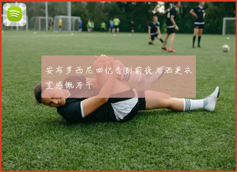 安布罗西尼回忆告别前夜泪洒更衣室感慨万千