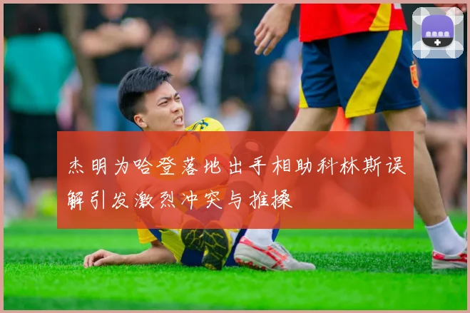 杰明为哈登落地出手相助科林斯误解引发激烈冲突与推搡