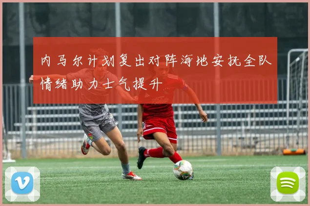 内马尔计划复出对阵海地安抚全队情绪助力士气提升