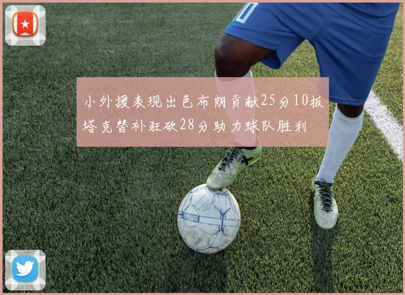 小外援表现出色布朗贡献25分10板塔克替补狂砍28分助力球队胜利