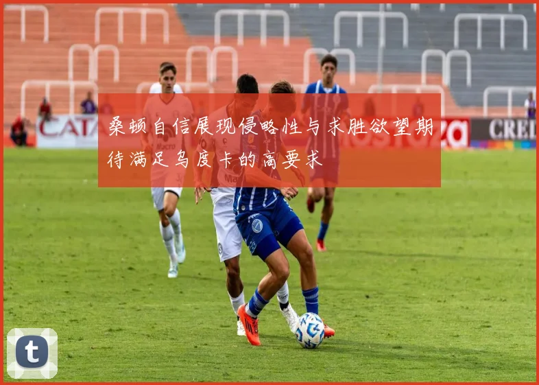 桑顿自信展现侵略性与求胜欲望期待满足乌度卡的高要求