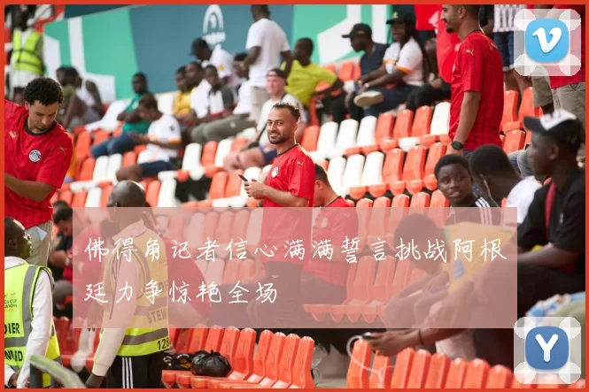 佛得角记者信心满满誓言挑战阿根廷力争惊艳全场