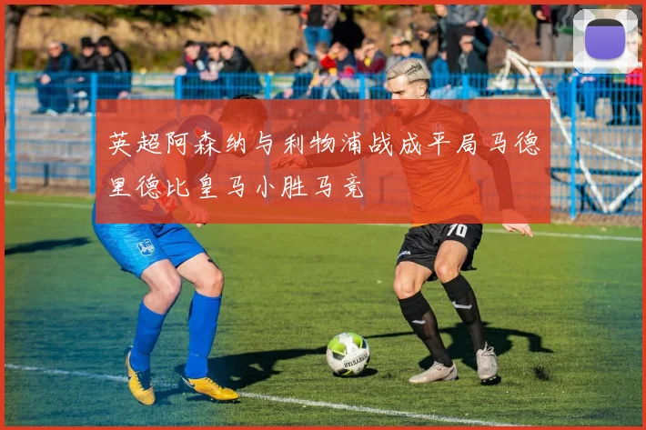 英超阿森纳与利物浦战成平局马德里德比皇马小胜马竞
