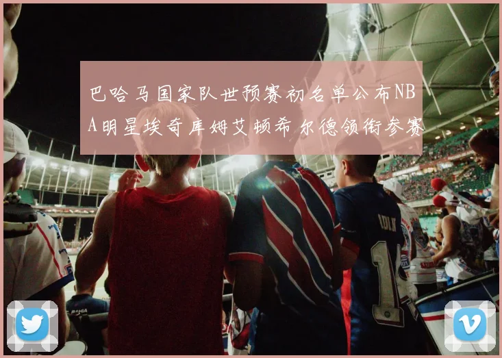 巴哈马国家队世预赛初名单公布NBA明星埃奇库姆艾顿希尔德领衔参赛阵容