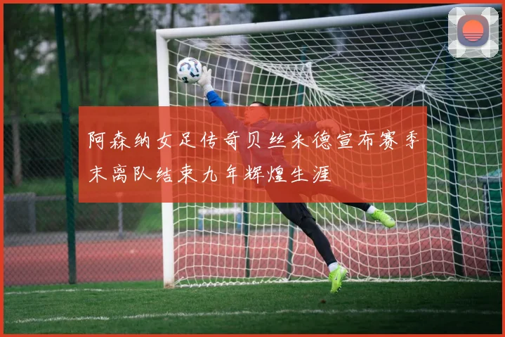 阿森纳女足传奇贝丝米德宣布赛季末离队结束九年辉煌生涯