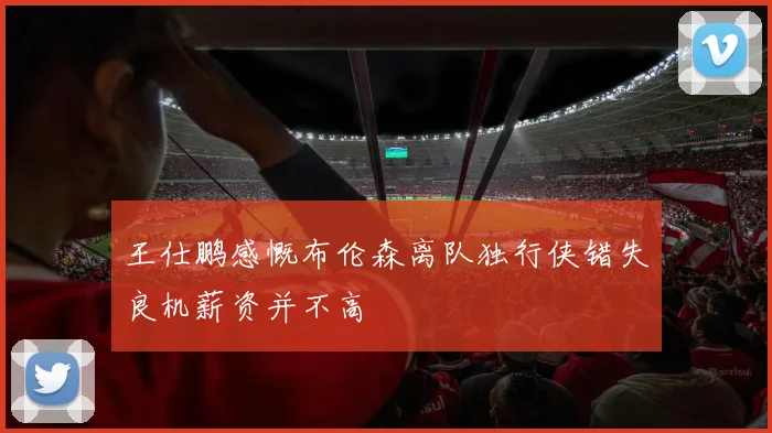 王仕鹏感慨布伦森离队独行侠错失良机薪资并不高