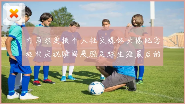 内马尔更换个人社交媒体头像纪念经典庆祝瞬间展现足球生涯最后的辉煌时刻