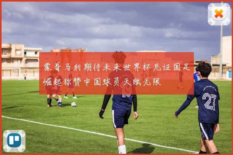 蒙哥马利期待未来世界杯见证国足崛起称赞中国球员天赋无限